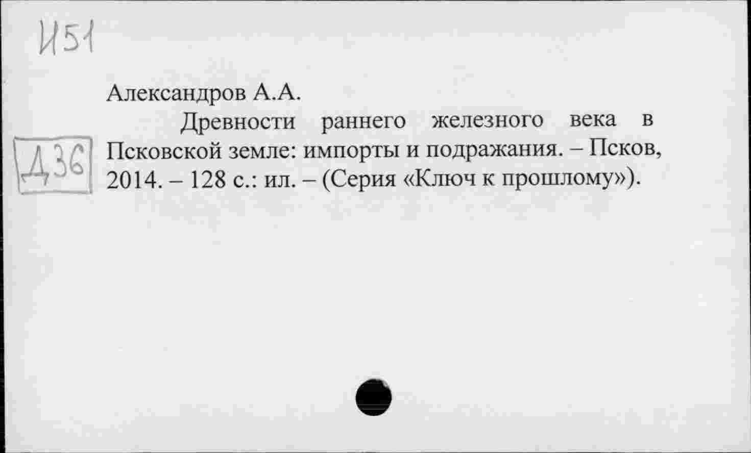 ﻿1151
дзе
Александров А.А.
Древности раннего железного века в Псковской земле: импорты и подражания. - Псков, 2014. - 128 с.: ил. - (Серия «Ключ к прошлому»).